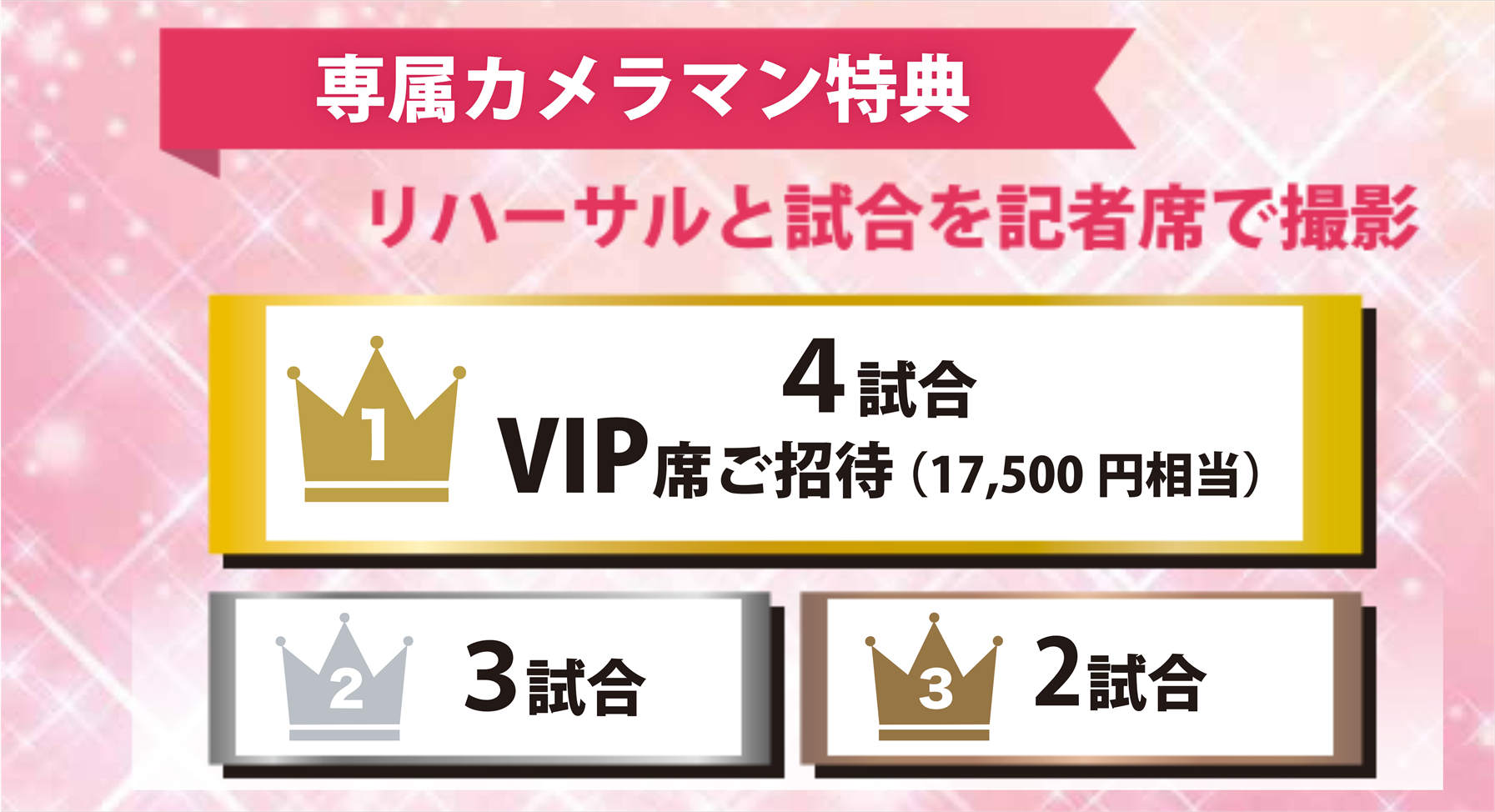 専属カメラマン特典 リハーサルと試合を記者席で撮影 1 4試合 VIP席ご招待 (17,500円相当) 2 3試合 3 2試合