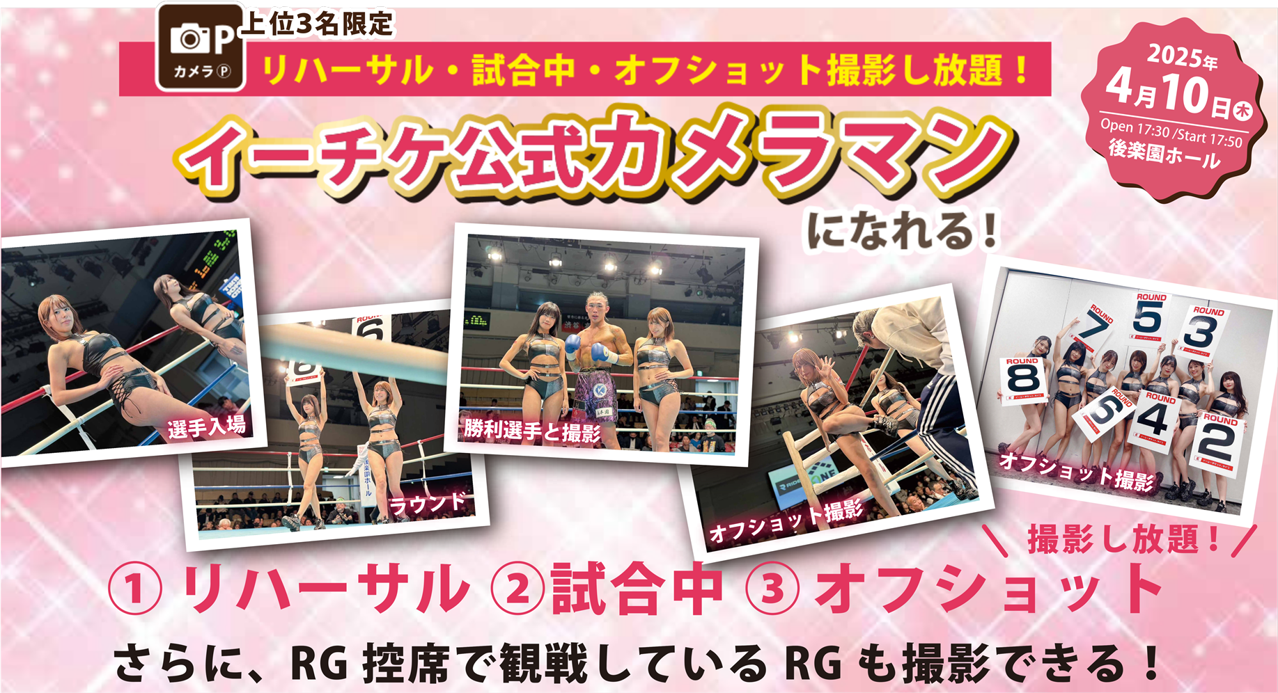 カメラP 上位3名限定 リハーサル・試合中・オフショット撮影し放題! イーチケ公式カメラマン になれる! 2025年4月10日 開場 17:30／開始 17:50 後楽園ホール 選手入場 勝利選手と撮影 ラウンド オフショット撮影 \撮影し放題!/ ①リハーサル ②試合中 ③オフショット さらに、RG控席で観戦しているRGも撮影できる!